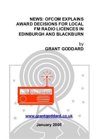 NEWS: OFCOM EXPLAINS
AWARD DECISIONS FOR LOCAL
FM RADIO LICENCES IN
EDINBURGH AND BLACKBURN
by
GRANT GODDARD
www.grantgoddard.co.uk
January 2005
 