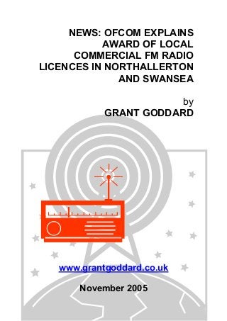 NEWS: OFCOM EXPLAINS
AWARD OF LOCAL
COMMERCIAL FM RADIO
LICENCES IN NORTHALLERTON
AND SWANSEA
by
GRANT GODDARD
www.grantgoddard.co.uk
November 2005
 