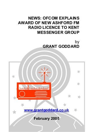 NEWS: OFCOM EXPLAINS
AWARD OF NEW ASHFORD FM
RADIO LICENCE TO KENT
MESSENGER GROUP
by
GRANT GODDARD
www.grantgoddard.co.uk
February 2005
 