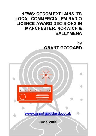 NEWS: OFCOM EXPLAINS ITS
LOCAL COMMERCIAL FM RADIO
LICENCE AWARD DECISIONS IN
MANCHESTER, NORWICH &
BALLYMENA
by
GRANT GODDARD
www.grantgoddard.co.uk
June 2005
 