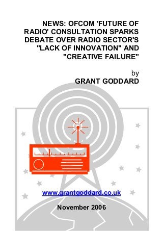 NEWS: OFCOM 'FUTURE OF
RADIO' CONSULTATION SPARKS
DEBATE OVER RADIO SECTOR'S
"LACK OF INNOVATION" AND
"CREATIVE FAILURE"
by
GRANT GODDARD
www.grantgoddard.co.uk
November 2006
 