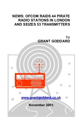 NEWS: OFCOM RAIDS 44 PIRATE
RADIO STATIONS IN LONDON
AND SEIZES 53 TRANSMITTERS
by
GRANT GODDARD
www.grantgoddard.co.uk
November 2005
 