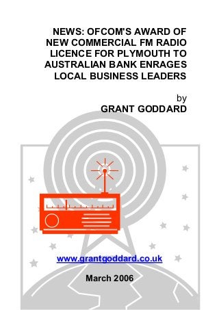 NEWS: OFCOM'S AWARD OF
NEW COMMERCIAL FM RADIO
LICENCE FOR PLYMOUTH TO
AUSTRALIAN BANK ENRAGES
LOCAL BUSINESS LEADERS
by
GRANT GODDARD
www.grantgoddard.co.uk
March 2006
 