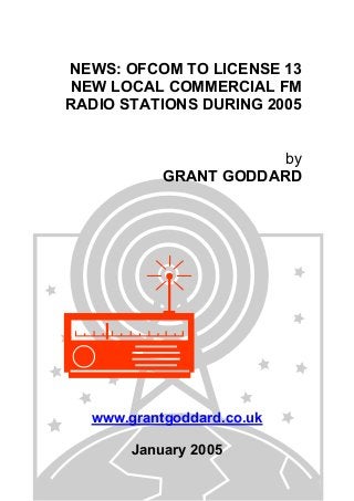 NEWS: OFCOM TO LICENSE 13
NEW LOCAL COMMERCIAL FM
RADIO STATIONS DURING 2005
by
GRANT GODDARD
www.grantgoddard.co.uk
January 2005
 