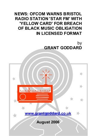 NEWS: OFCOM WARNS BRISTOL
RADIO STATION 'STAR FM' WITH
'YELLOW CARD' FOR BREACH
OF BLACK MUSIC OBLIGATION
IN LICENSED FORMAT
by
GRANT GODDARD
www.grantgoddard.co.uk
August 2006
 