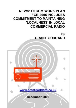NEWS: OFCOM WORK PLAN
FOR 2006 INCLUDES
COMMITMENT TO MAINTAINING
'LOCALNESS' IN LOCAL
COMMERCIAL RADIO
by
GRANT GODDARD
www.grantgoddard.co.uk
December 2005
 