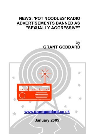 NEWS: 'POT NOODLES' RADIO
ADVERTISEMENTS BANNED AS
"SEXUALLY AGGRESSIVE"
by
GRANT GODDARD
www.grantgoddard.co.uk
January 2005
 