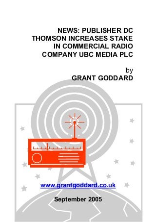 NEWS: PUBLISHER DC
THOMSON INCREASES STAKE
IN COMMERCIAL RADIO
COMPANY UBC MEDIA PLC
by
GRANT GODDARD
www.grantgoddard.co.uk
September 2005
 