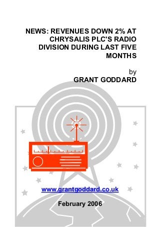 NEWS: REVENUES DOWN 2% AT
CHRYSALIS PLC'S RADIO
DIVISION DURING LAST FIVE
MONTHS
by
GRANT GODDARD
www.grantgoddard.co.uk
February 2006
 