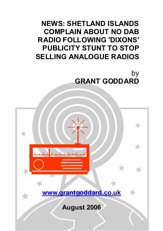 NEWS: SHETLAND ISLANDS
COMPLAIN ABOUT NO DAB
RADIO FOLLOWING 'DIXONS'
PUBLICITY STUNT TO STOP
SELLING ANALOGUE RADIOS
by
GRANT GODDARD
www.grantgoddard.co.uk
August 2006
 