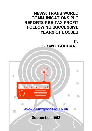 NEWS: TRANS WORLD
COMMUNICATIONS PLC
REPORTS PRE-TAX PROFIT
FOLLOWING SUCCESSIVE
YEARS OF LOSSES
by
GRANT GODDARD
www.grantgoddard.co.uk
September 1992
 