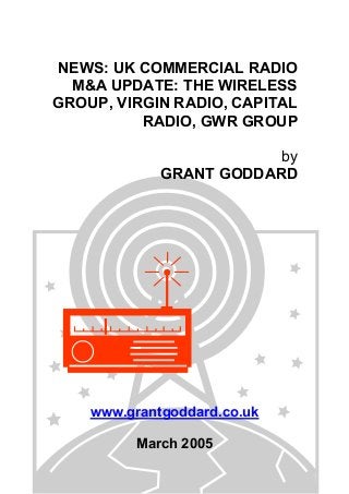 NEWS: UK COMMERCIAL RADIO
M&A UPDATE: THE WIRELESS
GROUP, VIRGIN RADIO, CAPITAL
RADIO, GWR GROUP
by
GRANT GODDARD
www.grantgoddard.co.uk
March 2005
 