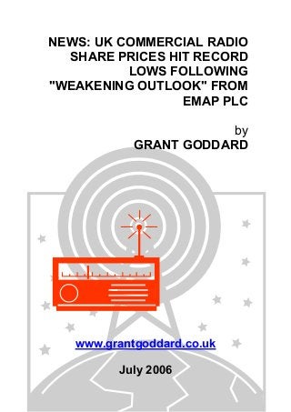 NEWS: UK COMMERCIAL RADIO
SHARE PRICES HIT RECORD
LOWS FOLLOWING
"WEAKENING OUTLOOK" FROM
EMAP PLC
by
GRANT GODDARD
www.grantgoddard.co.uk
July 2006
 