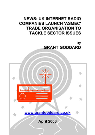 NEWS: UK INTERNET RADIO
COMPANIES LAUNCH 'ASMEC'
TRADE ORGANISATION TO
TACKLE SECTOR ISSUES
by
GRANT GODDARD
www.grantgoddard.co.uk
April 2006
 