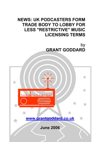 NEWS: UK PODCASTERS FORM
TRADE BODY TO LOBBY FOR
LESS "RESTRICTIVE" MUSIC
LICENSING TERMS
by
GRANT GODDARD
www.grantgoddard.co.uk
June 2006
 