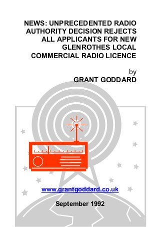 NEWS: UNPRECEDENTED RADIO
AUTHORITY DECISION REJECTS
ALL APPLICANTS FOR NEW
GLENROTHES LOCAL
COMMERCIAL RADIO LICENCE
by
GRANT GODDARD
www.grantgoddard.co.uk
September 1992
 