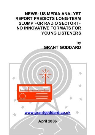 NEWS: US MEDIA ANALYST
REPORT PREDICTS LONG-TERM
SLUMP FOR RADIO SECTOR IF
NO INNOVATIVE FORMATS FOR
YOUNG LISTENERS
by
GRANT GODDARD
www.grantgoddard.co.uk
April 2006
 