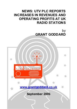 NEWS: UTV PLC REPORTS
INCREASES IN REVENUES AND
OPERATING PROFITS AT UK
RADIO STATIONS
by
GRANT GODDARD
www.grantgoddard.co.uk
September 2006
 