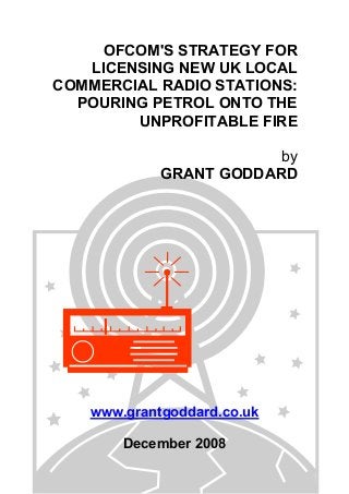 OFCOM'S STRATEGY FOR
LICENSING NEW UK LOCAL
COMMERCIAL RADIO STATIONS:
POURING PETROL ONTO THE
UNPROFITABLE FIRE
by
GRANT GODDARD
www.grantgoddard.co.uk
December 2008
 