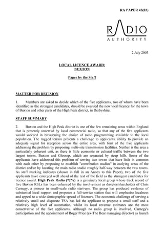 RA PAPER 43(03)
2 July 2003
LOCAL LICENCE AWARD:
BUXTON
Paper by the Staff
MATTER FOR DECISION
1. Members are asked to decide which of the five applicants, two of whom have been
identified as the strongest candidates, should be awarded the new local licence for the town
of Buxton and other parts of the High Peak district, in Derbyshire.
STAFF SUMMARY
2. Buxton and the High Peak district is one of the few remaining areas within England
that is presently unserved by local commercial radio, so that any of the five applicants
would succeed in broadening the choice of radio programming available to the local
population. The rugged terrain presents a challenge to applicants' ability to provide an
adequate signal for reception across the entire area, with four of the five applicants
addressing the problem by proposing multi-site transmission facilities. Neither is the area a
particularly coherent unit, as there is little economic or cultural traffic between the two
largest towns, Buxton and Glossop, which are separated by steep hills. Some of the
applicants have addressed this problem of serving two towns that have little in common
with each other by proposing to establish "contribution studios" in outlying areas of the
district and/or by locating the main radio studio roughly half-way between the two towns.
As staff marking indicates (shown in full in an Annex to this Paper), two of the five
applicants have emerged well ahead of the rest of the field as the strongest candidates for
licence award. High Peak Radio (72%) is a genuinely local group whose track record of
five Buxton RSLs has been enhanced by the involvement as director/shareholder of Chris
Carnegy, a pioneer in small-scale radio start-ups. The group has produced evidence of
substantial local support and proposes a full-service station that will emphasise localness
and appeal to a wide demographic spread of listeners. The economic challenge of serving a
relatively small and disparate TSA has led the applicant to propose a small staff and a
relatively high level of automation, whilst its local revenue estimates are the most
conservative of the five applicants. Although no radio group is involved, Carnegy's
participation and the appointment of Roger Price (ex-The Bear managing director) as launch
 