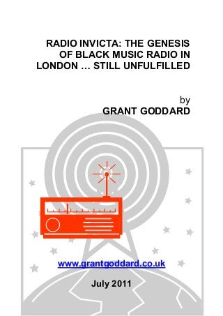 RADIO INVICTA: THE GENESIS
OF BLACK MUSIC RADIO IN
LONDON … STILL UNFULFILLED
by
GRANT GODDARD
www.grantgoddard.co.uk
July 2011
 