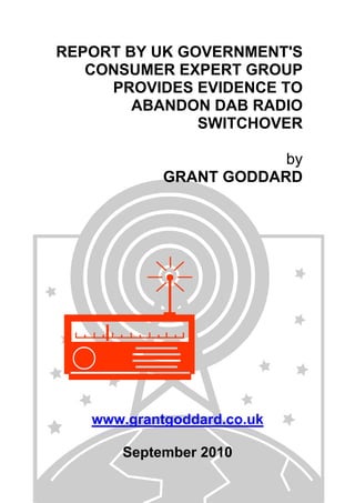 REPORT BY UK GOVERNMENT'S
CONSUMER EXPERT GROUP
PROVIDES EVIDENCE TO
ABANDON DAB RADIO
SWITCHOVER
by
GRANT GODDARD
www.grantgoddard.co.uk
September 2010
 