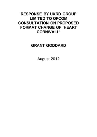 RESPONSE BY UKRD GROUP
LIMITED TO OFCOM
CONSULTATION ON PROPOSED
FORMAT CHANGE OF ‘HEART
CORNWALL’
GRANT GODDARD
August 2012
 