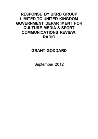 RESPONSE BY UKRD GROUP
LIMITED TO UNITED KINGDOM
GOVERNMENT DEPARTMENT FOR
CULTURE MEDIA & SPORT
COMMUNICATIONS REVIEW:
RADIO
GRANT GODDARD
September 2012
 