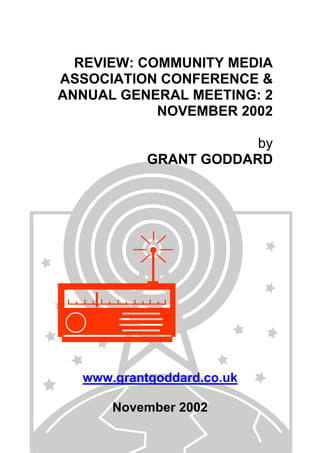 REVIEW: COMMUNITY MEDIA
ASSOCIATION CONFERENCE &
ANNUAL GENERAL MEETING: 2
NOVEMBER 2002
by
GRANT GODDARD

www.grantgoddard.co.uk
November 2002

 