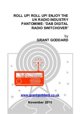 ROLL UP! ROLL UP! ENJOY THE
UK RADIO INDUSTRY
PANTOMIME: 'DAB DIGITAL
RADIO SWITCHOVER'
by
GRANT GODDARD
www.grantgoddard.co.uk
November 2010
 