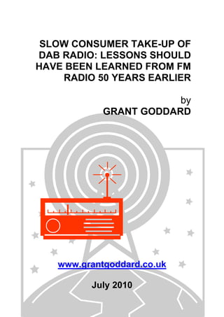 SLOW CONSUMER TAKE-UP OF
DAB RADIO: LESSONS SHOULD
HAVE BEEN LEARNED FROM FM
RADIO 50 YEARS EARLIER
by
GRANT GODDARD
www.grantgoddard.co.uk
July 2010
 