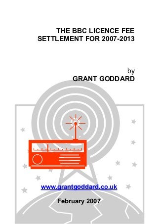 THE BBC LICENCE FEE
SETTLEMENT FOR 2007-2013

by
GRANT GODDARD

www.grantgoddard.co.uk
February 2007

 