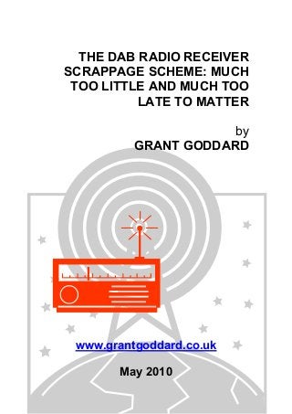 THE DAB RADIO RECEIVER
SCRAPPAGE SCHEME: MUCH
TOO LITTLE AND MUCH TOO
LATE TO MATTER
by
GRANT GODDARD
www.grantgoddard.co.uk
May 2010
 