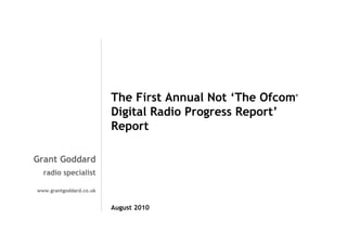 The First Annual Not ‘The Ofcom
Digital Radio Progress Report’
Report

®

Grant Goddard
radio specialist
www.grantgoddard.co.uk

August 2010

 