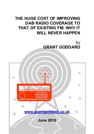 THE HUGE COST OF IMPROVING
DAB RADIO COVERAGE TO
THAT OF EXISTING FM: WHY IT
WILL NEVER HAPPEN
by
GRANT GODDARD
www.grantgoddard.co.uk
June 2010
 