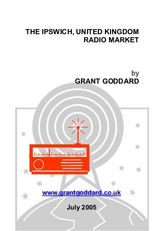THE IPSWICH, UNITED KINGDOM
RADIO MARKET

by
GRANT GODDARD

www.grantgoddard.co.uk
July 2005

 