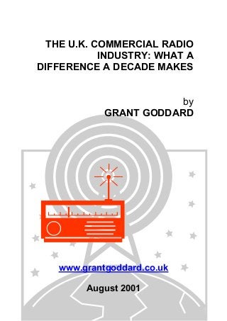 THE U.K. COMMERCIAL RADIO
INDUSTRY: WHAT A
DIFFERENCE A DECADE MAKES
by
GRANT GODDARD

www.grantgoddard.co.uk
August 2001

 