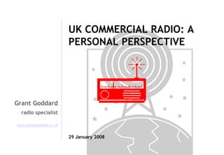 UK COMMERCIAL RADIO: A
PERSONAL PERSPECTIVE

Grant Goddard
radio specialist
www.grantgoddard.co.uk

29 January 2008

 