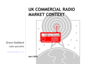 UK COMMERCIAL RADIO
MARKET CONTEXT

Grant Goddard
radio specialist
www.grantgoddard.co.uk

April 2007

 
