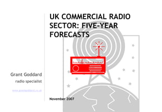 UK COMMERCIAL RADIO
SECTOR: FIVE-YEAR
FORECASTS

Grant Goddard
radio specialist
www.grantgoddard.co.uk

November 2007

 