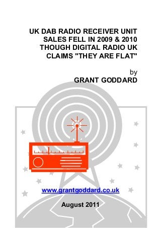 UK DAB RADIO RECEIVER UNIT
SALES FELL IN 2009 & 2010
THOUGH DIGITAL RADIO UK
CLAIMS "THEY ARE FLAT"
by
GRANT GODDARD
www.grantgoddard.co.uk
August 2011
 