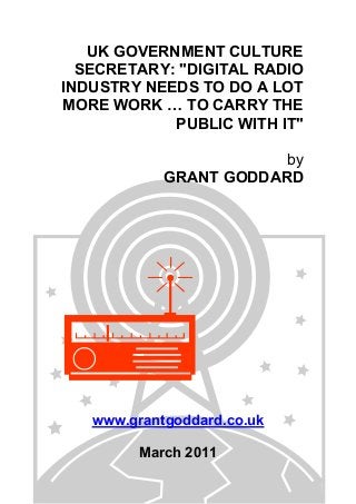 UK GOVERNMENT CULTURE
SECRETARY: "DIGITAL RADIO
INDUSTRY NEEDS TO DO A LOT
MORE WORK … TO CARRY THE
PUBLIC WITH IT"
by
GRANT GODDARD
www.grantgoddard.co.uk
March 2011
 