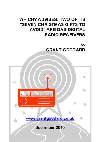 WHICH? ADVISES: TWO OF ITS
"SEVEN CHRISTMAS GIFTS TO
AVOID" ARE DAB DIGITAL
RADIO RECEIVERS
by
GRANT GODDARD
www.grantgoddard.co.uk
December 2010
 