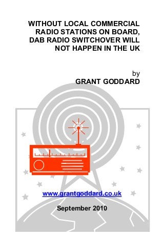 WITHOUT LOCAL COMMERCIAL
RADIO STATIONS ON BOARD,
DAB RADIO SWITCHOVER WILL
NOT HAPPEN IN THE UK
by
GRANT GODDARD
www.grantgoddard.co.uk
September 2010
 