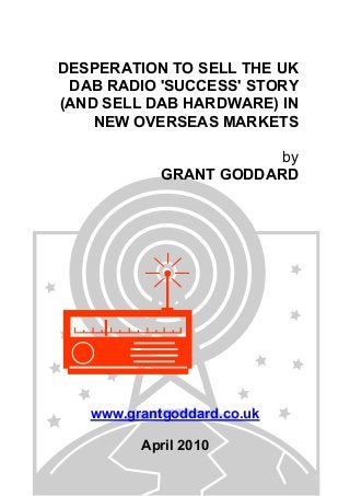 DESPERATION TO SELL THE UK
DAB RADIO 'SUCCESS' STORY
(AND SELL DAB HARDWARE) IN
NEW OVERSEAS MARKETS
by
GRANT GODDARD
www.grantgoddard.co.uk
April 2010
 