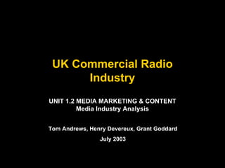 UK Commercial Radio
Industry
UNIT 1.2 MEDIA MARKETING & CONTENT
Media Industry Analysis
Tom Andrews, Henry Devereux, Grant Goddard
July 2003

 
