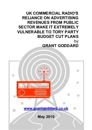 UK COMMERCIAL RADIO'S
RELIANCE ON ADVERTISING
REVENUES FROM PUBLIC
SECTOR MAKE IT EXTREMELY
VULNERABLE TO TORY PARTY
BUDGET CUT PLANS
by
GRANT GODDARD
www.grantgoddard.co.uk
May 2010
 