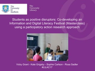 Students as positive disruptors: Co-developing an
Information and Digital Literacy Festival (Masterclass)
using a participatory action research approach
Vicky Grant - Kate Grigsby - Sophie Carlson - Rosa Sadler
#LILAC17
 