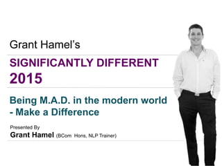 SIGNIFICANTLY DIFFERENT
2015
Grant Hamel’s
Being M.A.D. in the modern world
- Make a Difference
Presented By
Grant Hamel (BCom Hons, NLP Trainer)
 