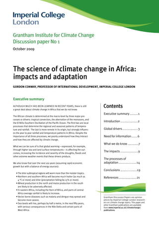 Grantham Institute for Climate Change
Discussion paper No 1
October 2009




The science of climate change in Africa:
impacts and adaptation
Gordon Conway, Professor of InternatIonal develoPment, ImPerIal ColleGe london



executive summary
Although much hAs been leArned in recent yeArs, there is still
a great deal about climate change in Africa that we do not know.
                                                                                   Contents
                                                                                   executive summary ....... 1
the African climate is determined at the macro-level by three major pro-
cesses or drivers: tropical convection, the alternation of the monsoons, and
the el niño-southern oscillation of the Pacific ocean. the first two are local
                                                                                   introduction ...............2
processes that determine the regional and seasonal patterns of tempera-
ture and rainfall. the last is more remote in its origin, but strongly influenc-   global drivers ............ . 3
es the year to year rainfall and temperature patterns in Africa. despite the
importance of all three processes, we poorly understand how they interact          need for information ..... 6
and how they are affected by climate change.
                                                                                   What we do know ........ . 7
What we can be sure of is that global warming—expressed, for example,
through higher sea and land surface temperatures—is affecting the out-
comes, increasing the incidence and severity of the droughts, floods and
                                                                                   the impacts . . . . . . . . . . . . . . . 9
other extreme weather events that these drivers produce.
                                                                                   the processes of
We also know that over the next 100 years (assuming rapid economic                 adaptation . . . . . . . . . . . . . . . 14
growth but with a balance of energy sources):
                                                                                   conclusions . . . . . . . . . . . . . . 19
   • the drier subtropical regions will warm more than the moister tropics.
   • northern and southern Africa will become much hotter (as much as
                                                                                   references ...............21
     4 °c or more) and drier (precipitation falling by 15% or more).
   • Wheat production in the north and maize production in the south
     are likely to be adversely affected.
   • in eastern Africa, including the horn of Africa, and parts of central
     Africa average rainfall is likely to increase.
   • Vector borne diseases such as malaria and dengue may spread and               grantham discussion Papers are opinion
     become more severe.                                                           pieces by imperial college london research-
   • sea levels will rise, perhaps by half a metre, in the next fifty years,       ers on climate change topics. this paper and
                                                                                   other grantham publications are available
     with serious consequences in the nile delta and certain parts of              from www.imperial.ac.uk/climatechange/
     West Africa.                                                                  publications.
 